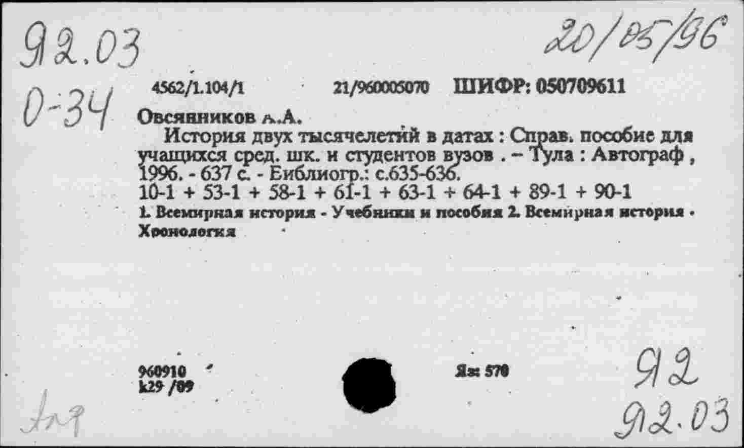 ﻿9&.03

0-39
4562/1.104/1	21/960005070 ШИФР: 050709611
Овсянников л. А.
История двух тысячелетий в датах: Справ, пособие для учащихся сред. шк. и студентов вузов . - Тула : Автограф, 1996. - 637 с. - Еиблиогр.'- с.635-636.
10-1 + 53-1 + 58-1 + 61-1 + 63-1 + 64-1 + 89-1 + 90-1
1. Всемирная история - Учебники и пособия 2. Всемирная истерия . Хронология
960910
к29/09
Яак «70
9Х
М-03